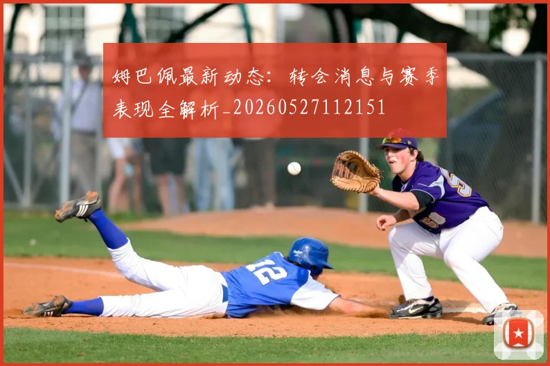 姆巴佩最新动态:转会消息与赛季表现全解析_20260527112151