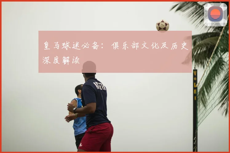 皇马球迷必备：俱乐部文化及历史深度解读