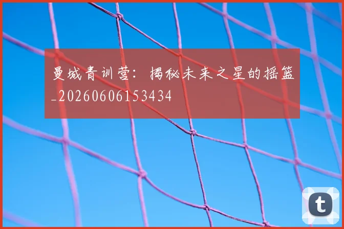 曼城青训营：揭秘未来之星的摇篮_20260606153434