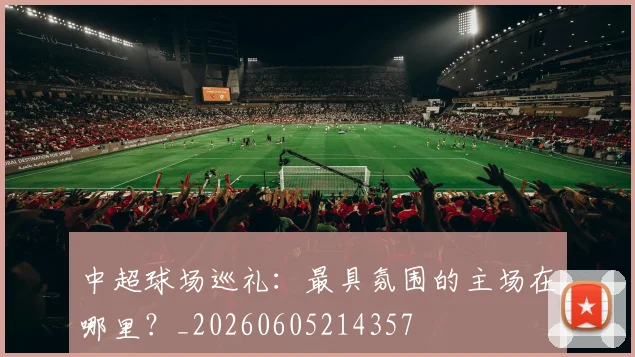 中超球场巡礼:最具氛围的主场在哪里?_20260605214357