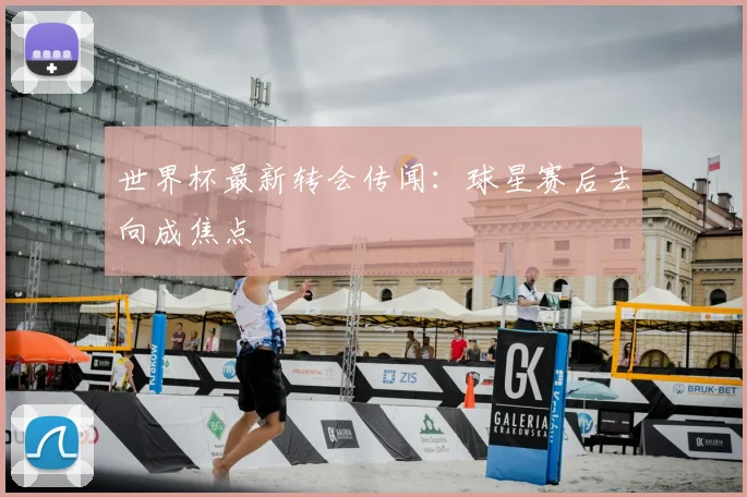 世界杯最新转会传闻：球星赛后去向成焦点