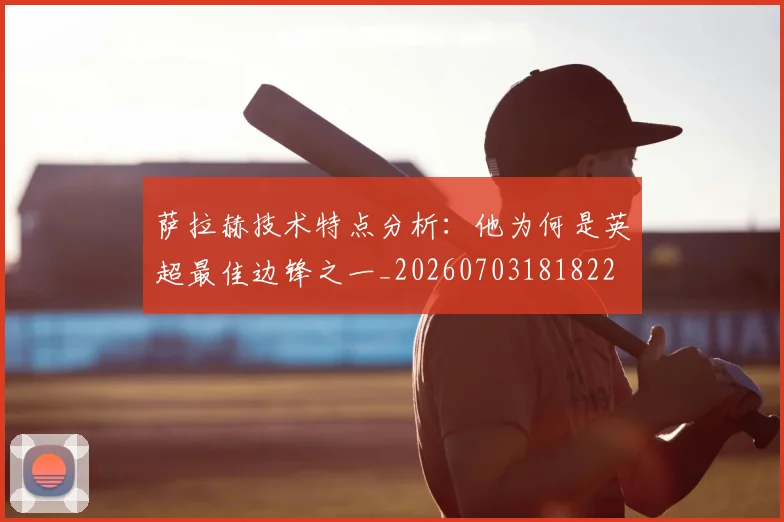 萨拉赫技术特点分析：他为何是英超最佳边锋之一_20260703181822