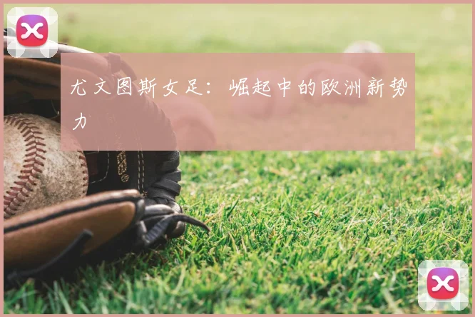 尤文图斯女足:崛起中的欧洲新势力
