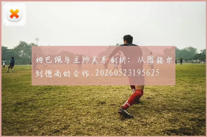 姆巴佩与主帅关系剖析：从图赫尔到德尚的合作_20260523195625