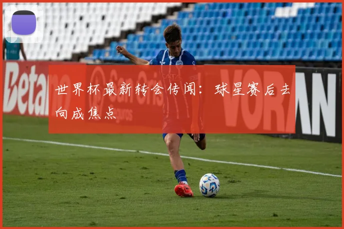 世界杯最新转会传闻:球星赛后去向成焦点