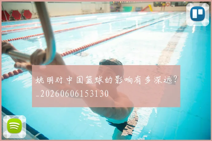 姚明对中国篮球的影响有多深远？_20260606153130