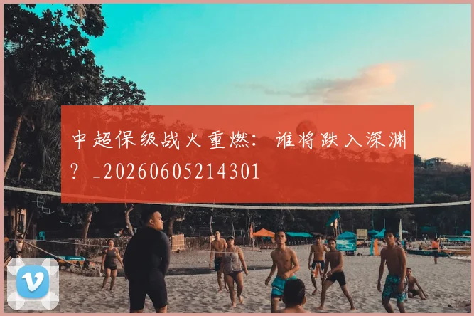 中超保级战火重燃:谁将跌入深渊?_20260605214301