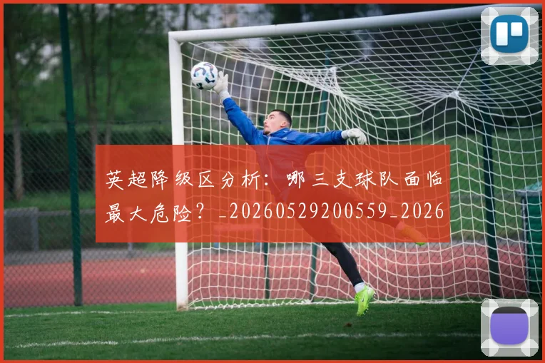 英超降级区分析：哪三支球队面临最大危险？_20260529200559_20260702175127