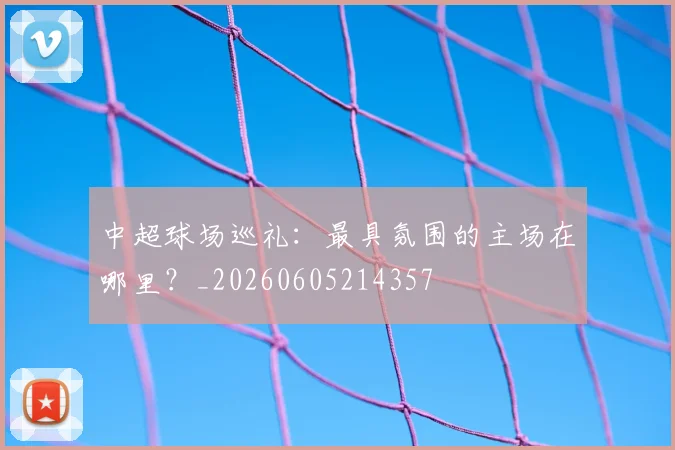 中超球场巡礼:最具氛围的主场在哪里?_20260605214357