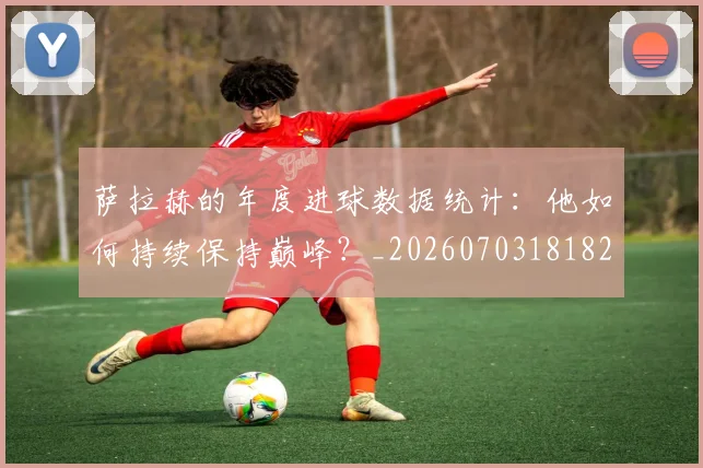 萨拉赫的年度进球数据统计：他如何持续保持巅峰？_20260703181826