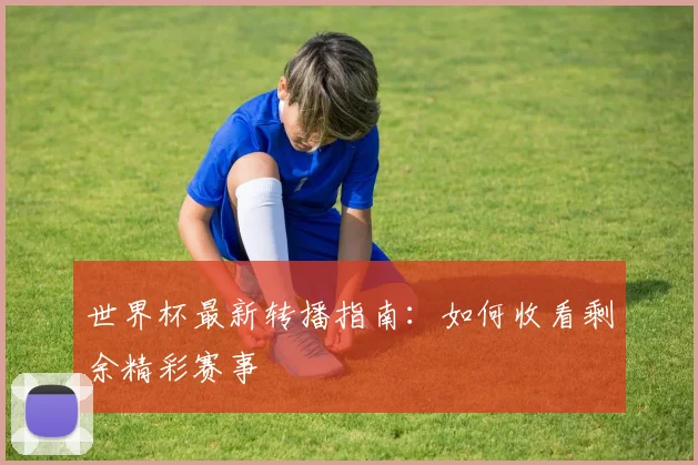 世界杯最新转播指南：如何收看剩余精彩赛事
