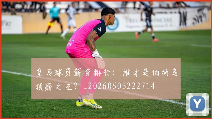 皇马球员薪资排行：谁才是伯纳乌顶薪之王？_20260603222714