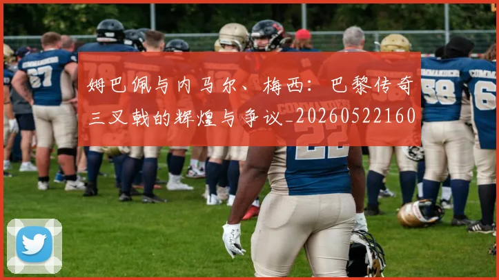 姆巴佩与内马尔、梅西：巴黎传奇三叉戟的辉煌与争议_20260522160530