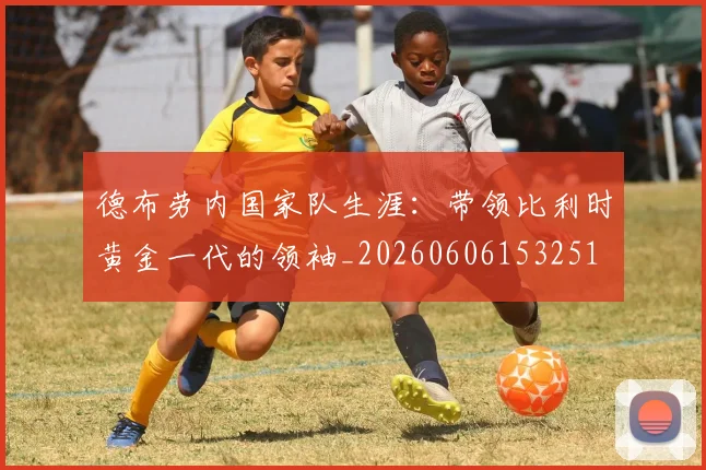 德布劳内国家队生涯：带领比利时黄金一代的领袖_20260606153251