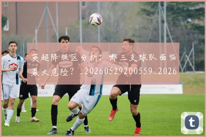 英超降级区分析:哪三支球队面临最大危险?_20260529200559_20260702175127