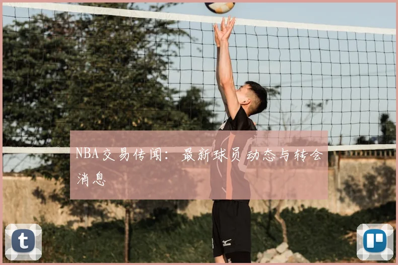 NBA交易传闻：最新球员动态与转会消息